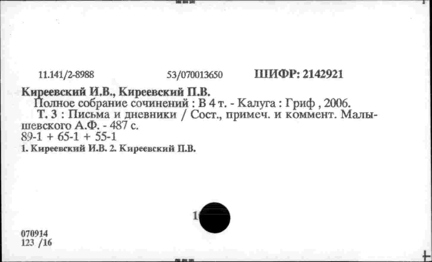 ﻿11.141/2-8988	53/070013650 ШИФР: 2142921
Киреевский И.В., Киреевский П.В.
Полное собрание сочинений : В 4 т. - Калуга: Гриф , 2006.
Т. 3 : Письма и дневники / Сост., примеч. и коммент. Малы-шевского А.Ф. - 487 с. 89-1 + 65-1 + 55-1
1. Киреевский И.В. 2. Киреевский П.В.
070914
123 /16